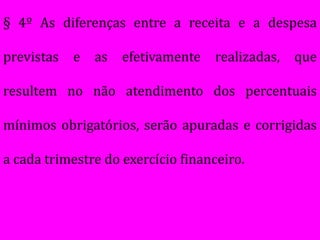 § 4º As diferenças entre a receita e a despesa

previstas   e   as   efetivamente   realizadas,   que

resultem no não atendimento dos percentuais

mínimos obrigatórios, serão apuradas e corrigidas

a cada trimestre do exercício financeiro.
 