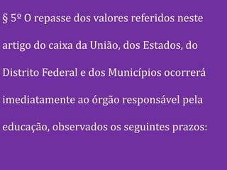 § 5º O repasse dos valores referidos neste

artigo do caixa da União, dos Estados, do

Distrito Federal e dos Municípios ocorrerá

imediatamente ao órgão responsável pela

educação, observados os seguintes prazos:
 