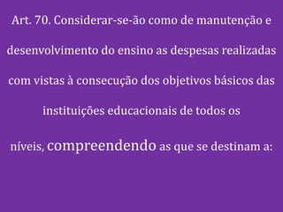 Art. 70. Considerar-se-ão como de manutenção e

desenvolvimento do ensino as despesas realizadas

com vistas à consecução dos objetivos básicos das

      instituições educacionais de todos os

níveis, compreendendo as que se destinam a:
 