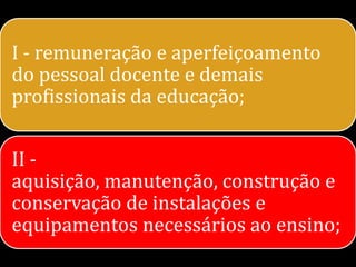 I - remuneração e aperfeiçoamento
do pessoal docente e demais
profissionais da educação;


II -
aquisição, manutenção, construção e
conservação de instalações e
equipamentos necessários ao ensino;
 