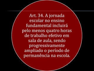 Art. 34. A jornada
    escolar no ensino
  fundamental incluirá
pelo menos quatro horas
 de trabalho efetivo em
   sala de aula, sendo
    progressivamente
 ampliado o período de
 permanência na escola.
 