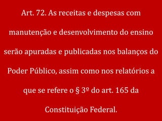 Art. 72. As receitas e despesas com

 manutenção e desenvolvimento do ensino

serão apuradas e publicadas nos balanços do

Poder Público, assim como nos relatórios a

     que se refere o § 3º do art. 165 da

           Constituição Federal.
 