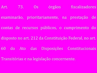 Art.        73.    Os      órgãos      fiscalizadores

examinarão, prioritariamente, na prestação de

contas de recursos públicos, o cumprimento do

disposto no art. 212 da Constituição Federal, no art.

60     do   Ato   das   Disposições   Constitucionais

Transitórias e na legislação concernente.
 