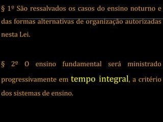 § 1º São ressalvados os casos do ensino noturno e
das formas alternativas de organização autorizadas
nesta Lei.



§ 2º O ensino fundamental será ministrado

progressivamente em   tempo integral, a critério
dos sistemas de ensino.
 