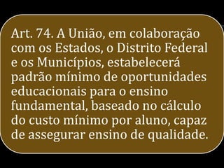 Art. 74. A União, em colaboração
com os Estados, o Distrito Federal
e os Municípios, estabelecerá
padrão mínimo de oportunidades
educacionais para o ensino
fundamental, baseado no cálculo
do custo mínimo por aluno, capaz
de assegurar ensino de qualidade.
 