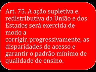 Art. 75. A ação supletiva e
redistributiva da União e dos
Estados será exercida de
modo a
corrigir, progressivamente, as
disparidades de acesso e
garantir o padrão mínimo de
qualidade de ensino.
 