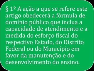 § 1º A ação a que se refere este
artigo obedecerá a fórmula de
domínio público que inclua a
capacidade de atendimento e a
medida do esforço fiscal do
respectivo Estado, do Distrito
Federal ou do Município em
favor da manutenção e do
desenvolvimento do ensino.
 