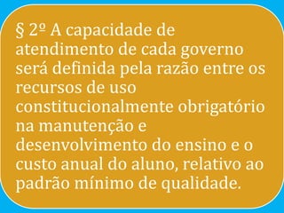 § 2º A capacidade de
atendimento de cada governo
será definida pela razão entre os
recursos de uso
constitucionalmente obrigatório
na manutenção e
desenvolvimento do ensino e o
custo anual do aluno, relativo ao
padrão mínimo de qualidade.
 