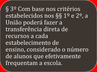 § 3º Com base nos critérios
estabelecidos nos §§ 1º e 2º, a
União poderá fazer a
transferência direta de
recursos a cada
estabelecimento de
ensino, considerado o número
de alunos que efetivamente
frequentam a escola.
 