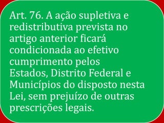 Art. 76. A ação supletiva e
redistributiva prevista no
artigo anterior ficará
condicionada ao efetivo
cumprimento pelos
Estados, Distrito Federal e
Municípios do disposto nesta
Lei, sem prejuízo de outras
prescrições legais.
 