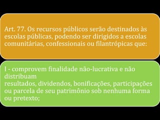 Art. 77. Os recursos públicos serão destinados às
escolas públicas, podendo ser dirigidos a escolas
comunitárias, confessionais ou filantrópicas que:


I - comprovem finalidade não-lucrativa e não
distribuam
resultados, dividendos, bonificações, participações
ou parcela de seu patrimônio sob nenhuma forma
ou pretexto;
 