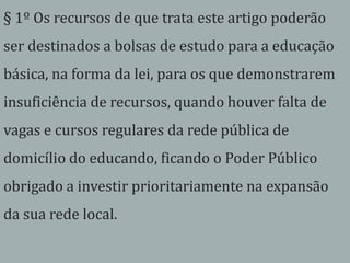 § 1º Os recursos de que trata este artigo poderão
ser destinados a bolsas de estudo para a educação
básica, na forma da lei, para os que demonstrarem
insuficiência de recursos, quando houver falta de
vagas e cursos regulares da rede pública de
domicílio do educando, ficando o Poder Público
obrigado a investir prioritariamente na expansão
da sua rede local.
 
