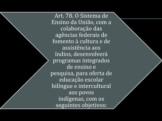 Art. 78. O Sistema de
Ensino da União, com a
     colaboração das
  agências federais de
 fomento à cultura e de
      assistência aos
  índios, desenvolverá
 programas integrados
        de ensino e
pesquisa, para oferta de
    educação escolar
bilíngue e intercultural
         aos povos
    indígenas, com os
  seguintes objetivos:
 