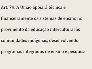 Art. 79. A União apoiará técnica e

financeiramente os sistemas de ensino no

provimento da educação intercultural às

comunidades indígenas, desenvolvendo

programas integrados de ensino e pesquisa.
 