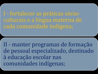 I - fortalecer as práticas sócio-
culturais e a língua materna de
cada comunidade indígena;


II - manter programas de formação
de pessoal especializado, destinado
à educação escolar nas
comunidades indígenas;
 
