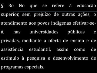 §    3o   No   que   se      refere    à   educação
superior, sem prejuízo de outras ações, o
atendimento aos povos indígenas efetivar-se-
á,    nas      universidades          públicas     e
privadas, mediante a oferta de ensino e de
assistência    estudantil,     assim       como   de
estímulo à pesquisa e desenvolvimento de
programas especiais.
 