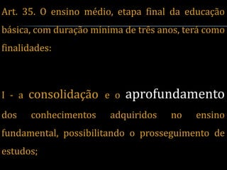 Art. 35. O ensino médio, etapa final da educação
básica, com duração mínima de três anos, terá como
finalidades:



I - a   consolidação e o aprofundamento
dos     conhecimentos   adquiridos   no    ensino
fundamental, possibilitando o prosseguimento de
estudos;
 