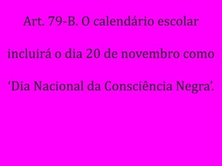 Art. 79-B. O calendário escolar

incluirá o dia 20 de novembro como

‘Dia Nacional da Consciência Negra’.
 