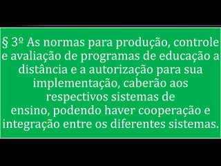 § 3º As normas para produção, controle
e avaliação de programas de educação a
   distância e a autorização para sua
      implementação, caberão aos
         respectivos sistemas de
  ensino, podendo haver cooperação e
integração entre os diferentes sistemas.
 