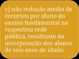 c) não redução média de
recursos por aluno do
ensino fundamental na
respectiva rede
pública, resultante da
incorporação dos alunos
de seis anos de idade;
 