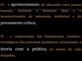 III - o   aprimoramento do educando como pessoa
humana,       incluindo   a   formação   ética   e   o
desenvolvimento da autonomia intelectual e do
pensamento crítico;


IV - a compreensão dos fundamentos científico-
tecnológicos dos processos produtivos, relacionando a

teoria com a prática,            no ensino de cada
disciplina.
 