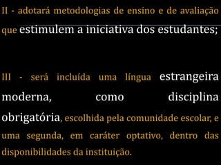 II - adotará metodologias de ensino e de avaliação
que estimulem a iniciativa dos estudantes;



III - será incluída uma língua      estrangeira
moderna,               como           disciplina
obrigatória, escolhida pela comunidade escolar, e
uma segunda, em caráter optativo, dentro das
disponibilidades da instituição.
 