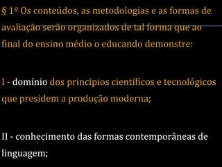 § 1º Os conteúdos, as metodologias e as formas de
avaliação serão organizados de tal forma que ao
final do ensino médio o educando demonstre:


I - domínio dos princípios científicos e tecnológicos
que presidem a produção moderna;


II - conhecimento das formas contemporâneas de
linguagem;
 