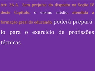 Art. 36-A. Sem prejuízo do disposto na Seção IV
deste Capítulo, o ensino médio, atendida a

formação geral do educando, poderá   prepará-
lo para o exercício de profissões
técnicas.
 