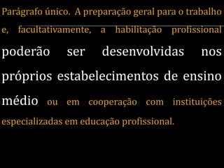 Parágrafo único. A preparação geral para o trabalho
e, facultativamente, a habilitação profissional

poderão        ser     desenvolvidas          nos
próprios estabelecimentos de ensino
médio     ou em cooperação com instituições
especializadas em educação profissional.
 
