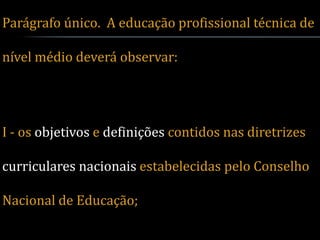 Parágrafo único. A educação profissional técnica de

nível médio deverá observar:




I - os objetivos e definições contidos nas diretrizes

curriculares nacionais estabelecidas pelo Conselho

Nacional de Educação;
 