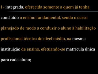 I - integrada, oferecida somente a quem já tenha

concluído o ensino fundamental, sendo o curso

planejado de modo a conduzir o aluno à habilitação

profissional técnica de nível médio, na mesma

instituição de ensino, efetuando-se matrícula única

para cada aluno;
 