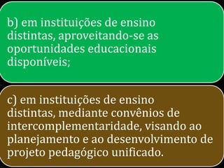 b) em instituições de ensino
distintas, aproveitando-se as
oportunidades educacionais
disponíveis;


c) em instituições de ensino
distintas, mediante convênios de
intercomplementaridade, visando ao
planejamento e ao desenvolvimento de
projeto pedagógico unificado.
 