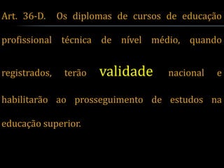Art. 36-D.     Os diplomas de cursos de educação

profissional técnica de nível médio, quando


registrados,    terão   validade     nacional   e

habilitarão ao prosseguimento de estudos na

educação superior.
 