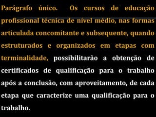 Parágrafo único.     Os cursos de educação
profissional técnica de nível médio, nas formas
articulada concomitante e subsequente, quando
estruturados e organizados em etapas com
terminalidade, possibilitarão a obtenção de
certificados de qualificação para o trabalho
após a conclusão, com aproveitamento, de cada
etapa que caracterize uma qualificação para o
trabalho.
 