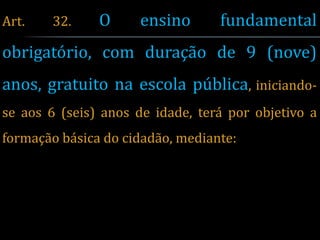 Art.    32.    O     ensino       fundamental
obrigatório, com duração de 9 (nove)
anos, gratuito na escola pública, iniciando-
se aos 6 (seis) anos de idade, terá por objetivo a
formação básica do cidadão, mediante:
 