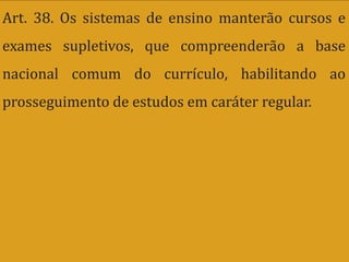 Art. 38. Os sistemas de ensino manterão cursos e
exames supletivos, que compreenderão a base
nacional comum do currículo, habilitando ao
prosseguimento de estudos em caráter regular.
 