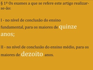 § 1º Os exames a que se refere este artigo realizar-
se-ão:

I - no nível de conclusão do ensino
fundamental, para os maiores de quinze
anos;
II - no nível de conclusão do ensino médio, para os
maiores de   dezoito anos.
 
