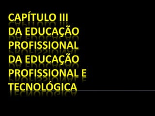 CAPÍTULO III
DA EDUCAÇÃO
PROFISSIONAL
DA EDUCAÇÃO
PROFISSIONAL E
TECNOLÓGICA
 