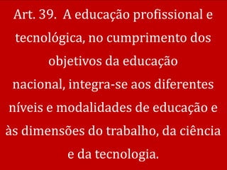 Art. 39. A educação profissional e
 tecnológica, no cumprimento dos
       objetivos da educação
 nacional, integra-se aos diferentes
níveis e modalidades de educação e
às dimensões do trabalho, da ciência
          e da tecnologia.
 