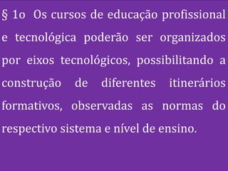 § 1o Os cursos de educação profissional
e tecnológica poderão ser organizados
por eixos tecnológicos, possibilitando a
construção   de   diferentes   itinerários
formativos, observadas as normas do
respectivo sistema e nível de ensino.
 