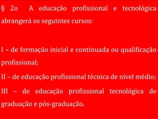 § 2o     A educação profissional e tecnológica
abrangerá os seguintes cursos:



I – de formação inicial e continuada ou qualificação
profissional;

II – de educação profissional técnica de nível médio;

III – de educação profissional tecnológica de
graduação e pós-graduação.
 