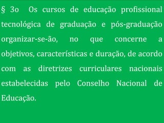 § 3o   Os cursos de educação profissional
tecnológica de graduação e pós-graduação
organizar-se-ão,   no    que     concerne    a
objetivos, características e duração, de acordo
com as diretrizes curriculares nacionais
estabelecidas pelo Conselho Nacional de
Educação.
 