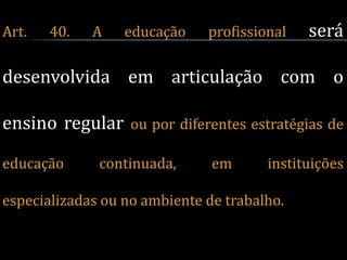 Art.   40.   A    educação    profissional   será

desenvolvida em articulação com o

ensino regular ou por diferentes estratégias de

educação      continuada,      em      instituições

especializadas ou no ambiente de trabalho.
 