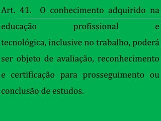 Art. 41. O conhecimento adquirido na
educação           profissional         e
tecnológica, inclusive no trabalho, poderá
ser objeto de avaliação, reconhecimento
e certificação para prosseguimento ou
conclusão de estudos.
 