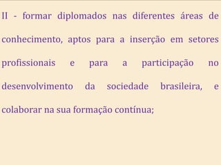 II - formar diplomados nas diferentes áreas de

conhecimento, aptos para a inserção em setores

profissionais   e   para    a   participação        no

desenvolvimento     da   sociedade    brasileira,    e

colaborar na sua formação contínua;
 