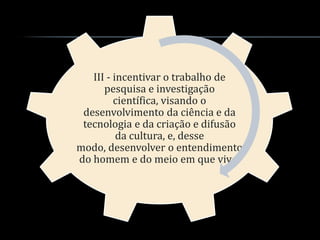 III - incentivar o trabalho de
      pesquisa e investigação
         científica, visando o
 desenvolvimento da ciência e da
 tecnologia e da criação e difusão
          da cultura, e, desse
modo, desenvolver o entendimento
do homem e do meio em que vive;
 