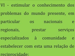 VI - estimular o conhecimento dos
problemas do mundo presente, em
particular       os       nacionais    e
regionais,       prestar        serviços
especializados        à   comunidade   e
estabelecer com esta uma relação de
reciprocidade;
 
