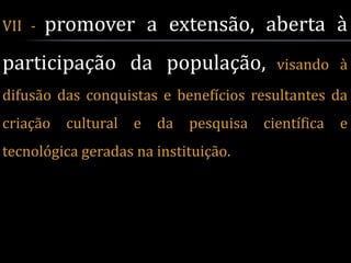 VII -   promover a extensão, aberta à
participação da população,                 visando à
difusão das conquistas e benefícios resultantes da
criação   cultural   e   da   pesquisa   científica   e
tecnológica geradas na instituição.
 