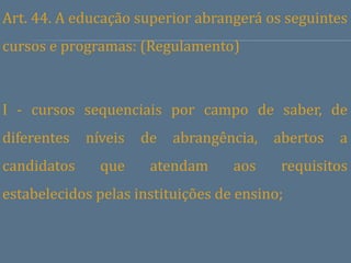 Art. 44. A educação superior abrangerá os seguintes
cursos e programas: (Regulamento)



I - cursos sequenciais por campo de saber, de
diferentes   níveis   de   abrangência,   abertos   a
candidatos     que     atendam     aos     requisitos
estabelecidos pelas instituições de ensino;
 