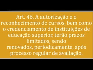 Art. 46. A autorização e o
reconhecimento de cursos, bem como
 o credenciamento de instituições de
    educação superior, terão prazos
            limitados, sendo
   renovados, periodicamente, após
     processo regular de avaliação.
 